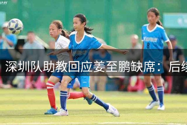 深圳队助教回应姜至鹏缺席：后续将公布具体原因